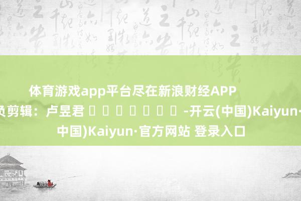 体育游戏app平台尽在新浪财经APP            						背负剪辑：卢昱君 							-开云(中国)Kaiyun·官方网站 登录入口