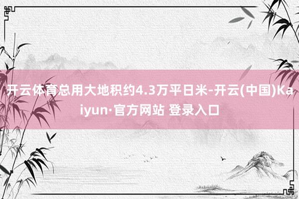 开云体育总用大地积约4.3万平日米-开云(中国)Kaiyun·官方网站 登录入口