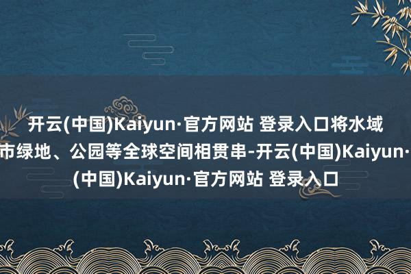 开云(中国)Kaiyun·官方网站 登录入口将水域景不雅与陆域的城市绿地、公园等全球空间相贯串-开云(中国)Kaiyun·官方网站 登录入口
