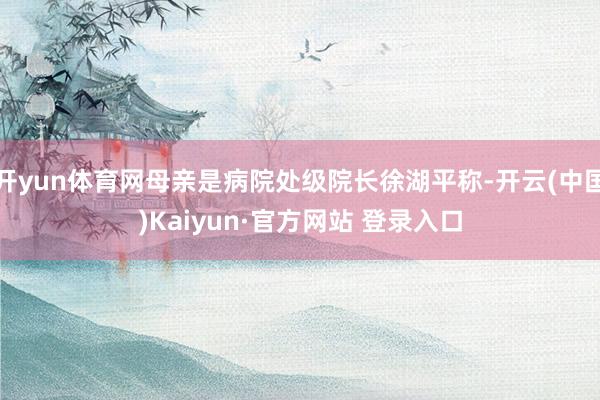 开yun体育网母亲是病院处级院长徐湖平称-开云(中国)Kaiyun·官方网站 登录入口