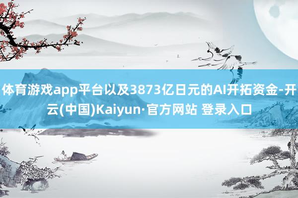 体育游戏app平台以及3873亿日元的AI开拓资金-开云(中国)Kaiyun·官方网站 登录入口