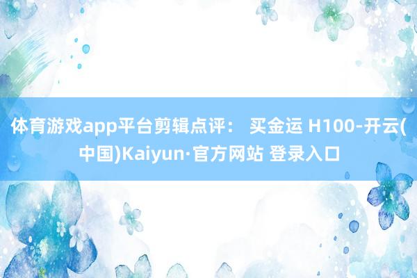 体育游戏app平台剪辑点评： 买金运 H100-开云(中国)Kaiyun·官方网站 登录入口