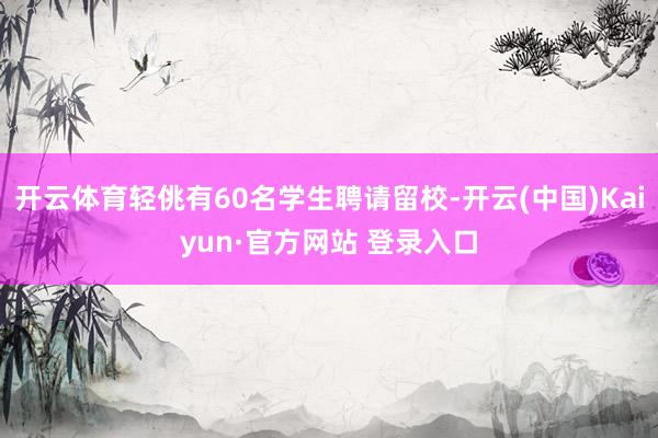 开云体育轻佻有60名学生聘请留校-开云(中国)Kaiyun·官方网站 登录入口