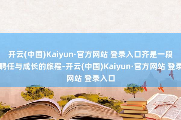 开云(中国)Kaiyun·官方网站 登录入口齐是一段对于聘任与成长的旅程-开云(中国)Kaiyun·官方网站 登录入口