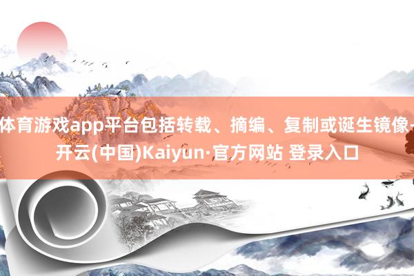 体育游戏app平台包括转载、摘编、复制或诞生镜像-开云(中国)Kaiyun·官方网站 登录入口